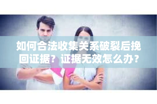 如何合法收集关系破裂后挽回证据？证据无效怎么办？