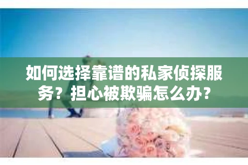 如何选择靠谱的私家侦探服务？担心被欺骗怎么办？