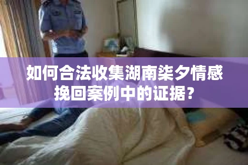 如何合法收集湖南柒夕情感挽回案例中的证据？