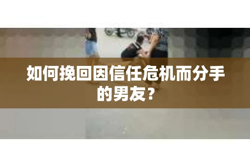如何挽回因信任危机而分手的男友？