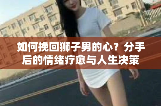 如何挽回狮子男的心？分手后的情绪疗愈与人生决策