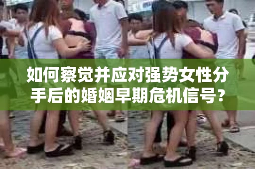如何察觉并应对强势女性分手后的婚姻早期危机信号？