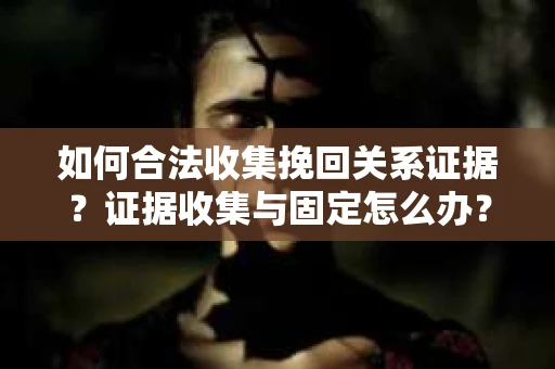 如何合法收集挽回关系证据？证据收集与固定怎么办？