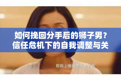如何挽回分手后的狮子男？信任危机下的自我调整与关系修复策略