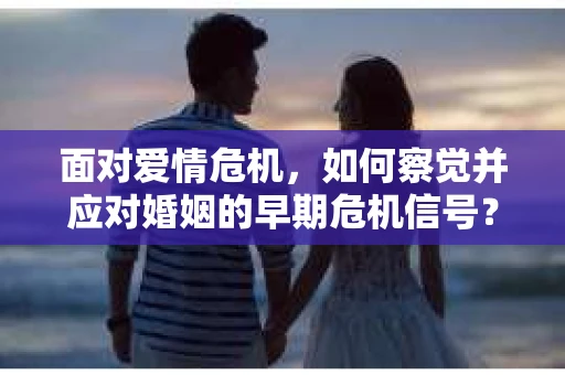 面对爱情危机，如何察觉并应对婚姻的早期危机信号？