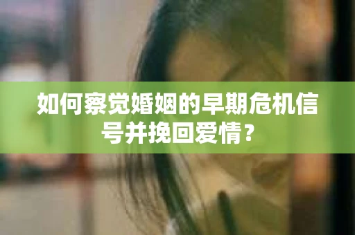 如何察觉婚姻的早期危机信号并挽回爱情？