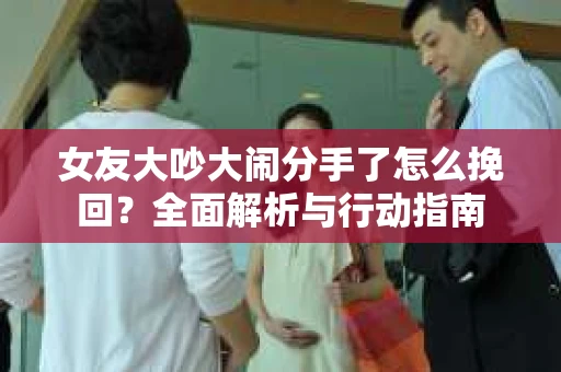 女友大吵大闹分手了怎么挽回？全面解析与行动指南