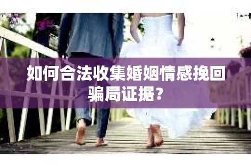 如何合法收集婚姻情感挽回骗局证据？