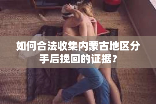 如何合法收集内蒙古地区分手后挽回的证据？
