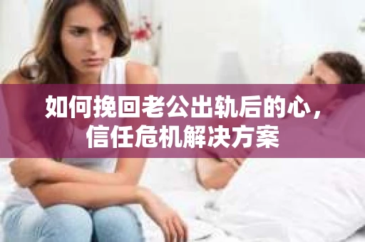 如何挽回老公出轨后的心，信任危机解决方案