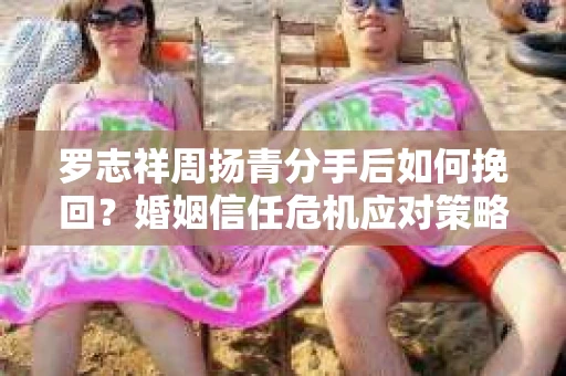 罗志祥周扬青分手后如何挽回？婚姻信任危机应对策略