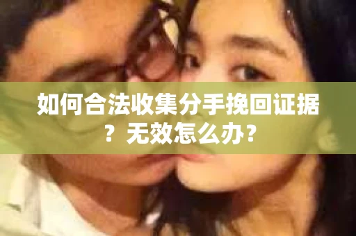 如何合法收集分手挽回证据？无效怎么办？