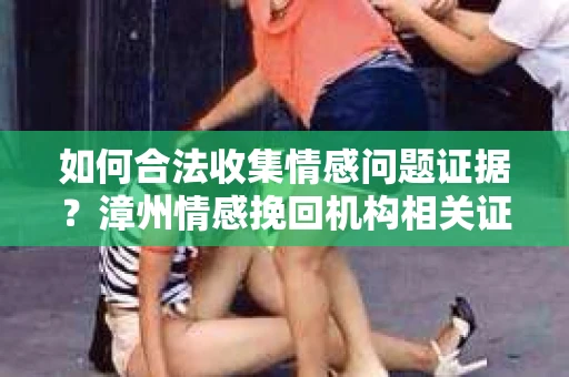 如何合法收集情感问题证据？漳州情感挽回机构相关证据收集指南