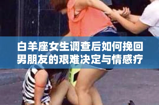 白羊座女生调查后如何挽回男朋友的艰难决定与情感疗愈