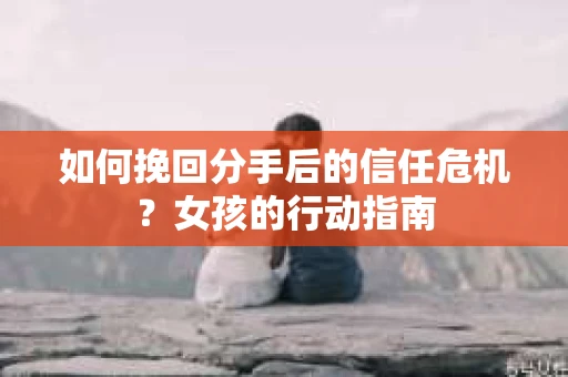 如何挽回分手后的信任危机？女孩的行动指南