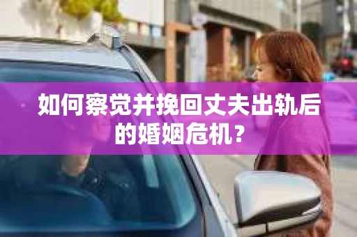 如何察觉并挽回丈夫出轨后的婚姻危机？