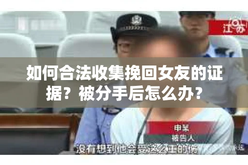 如何合法收集挽回女友的证据？被分手后怎么办？