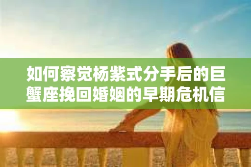 如何察觉杨紫式分手后的巨蟹座挽回婚姻的早期危机信号？