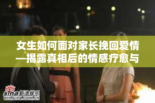 女生如何面对家长挽回爱情—揭露真相后的情感疗愈与人生决策