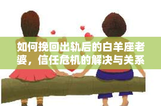 如何挽回出轨后的白羊座老婆，信任危机的解决与关系修复