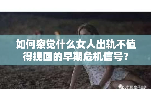 如何察觉什么女人出轨不值得挽回的早期危机信号？