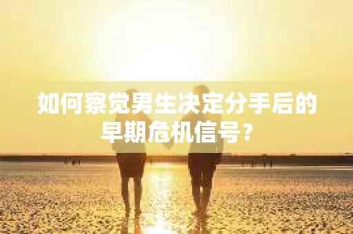 如何察觉男生决定分手后的早期危机信号？