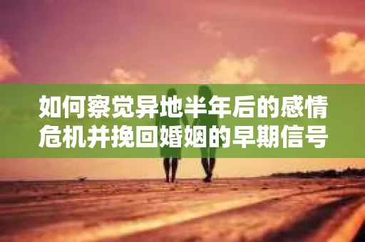 如何察觉异地半年后的感情危机并挽回婚姻的早期信号？
