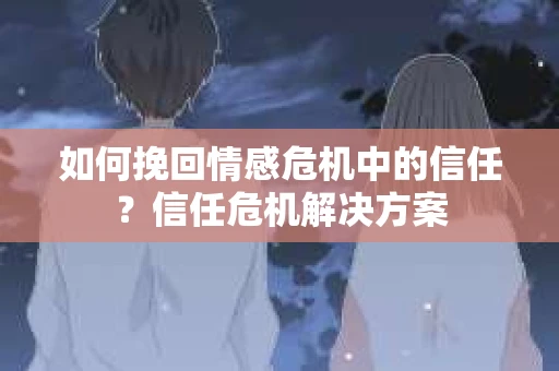 如何挽回情感危机中的信任？信任危机解决方案
