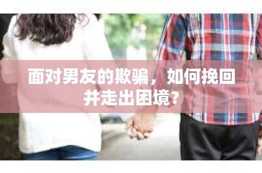 面对男友的欺骗，如何挽回并走出困境？