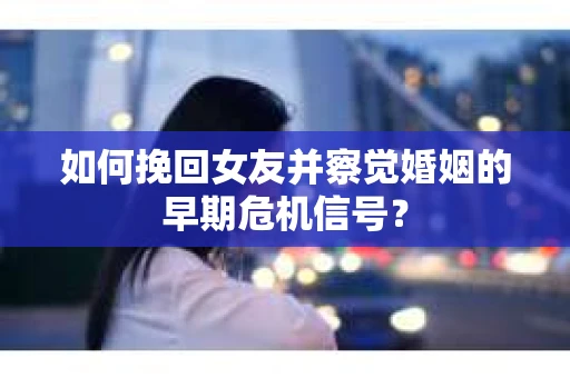 如何挽回女友并察觉婚姻的早期危机信号？