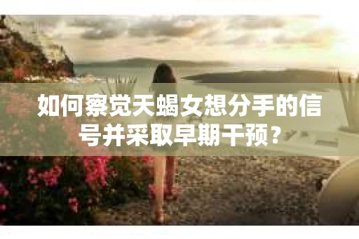 如何察觉天蝎女想分手的信号并采取早期干预？