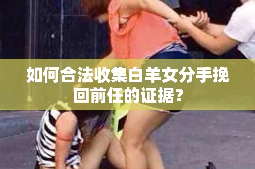 如何合法收集白羊女分手挽回前任的证据？