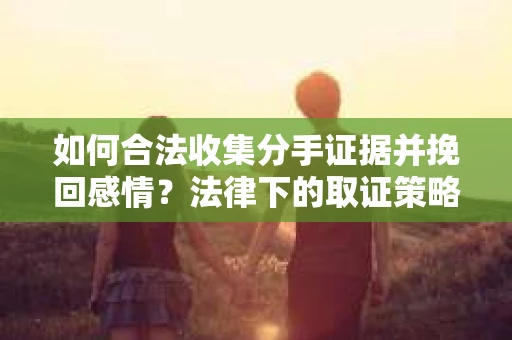 如何合法收集分手证据并挽回感情？法律下的取证策略与行动指南