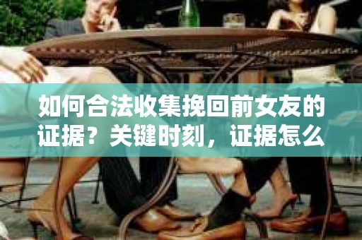 如何合法收集挽回前女友的证据？关键时刻，证据怎么办？