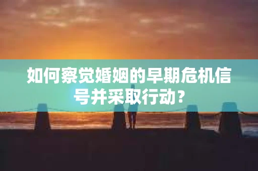 如何察觉婚姻的早期危机信号并采取行动？