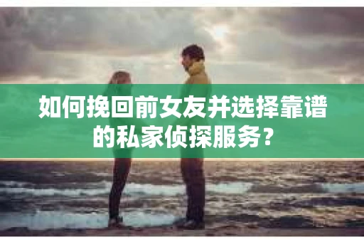 如何挽回前女友并选择靠谱的私家侦探服务？