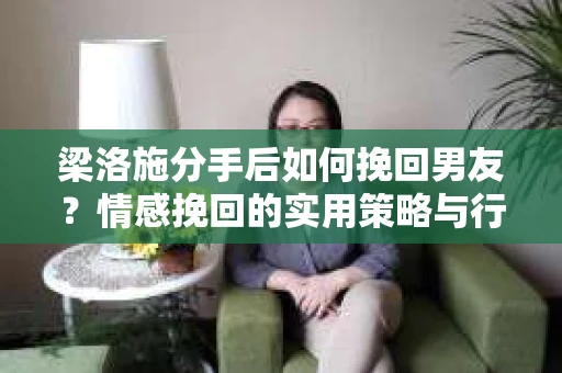 梁洛施分手后如何挽回男友？情感挽回的实用策略与行动指南