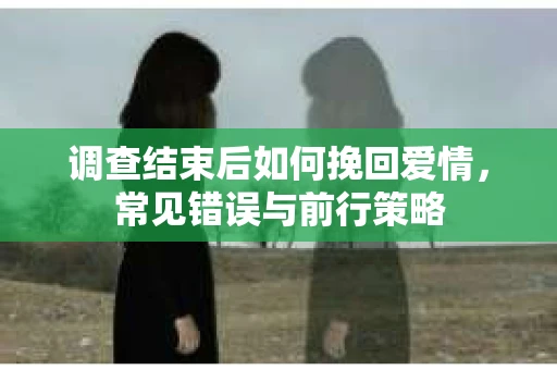 调查结束后如何挽回爱情，常见错误与前行策略