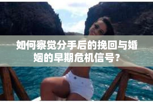 如何察觉分手后的挽回与婚姻的早期危机信号？