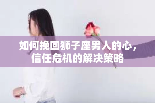 如何挽回狮子座男人的心，信任危机的解决策略