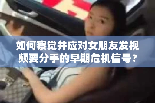 如何察觉并应对女朋友发视频要分手的早期危机信号？