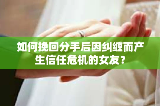 如何挽回分手后因纠缠而产生信任危机的女友？