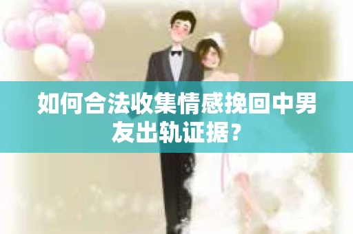 如何合法收集情感挽回中男友出轨证据？