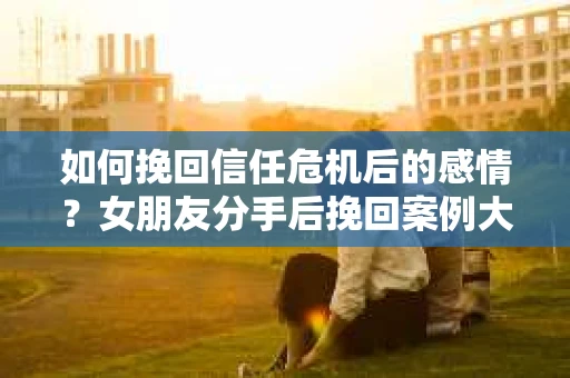 如何挽回信任危机后的感情？女朋友分手后挽回案例大全