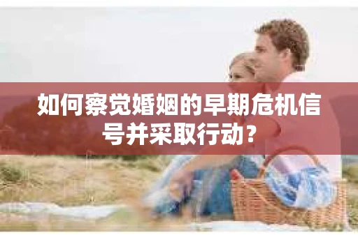 如何察觉婚姻的早期危机信号并采取行动？